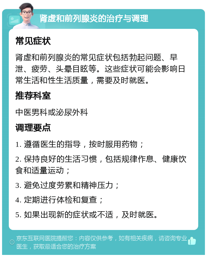 肾虚和前列腺炎的治疗与调理 常见症状 肾虚和前列腺炎的常见症状包括勃起问题、早泄、疲劳、头晕目眩等。这些症状可能会影响日常生活和性生活质量，需要及时就医。 推荐科室 中医男科或泌尿外科 调理要点 1. 遵循医生的指导，按时服用药物； 2. 保持良好的生活习惯，包括规律作息、健康饮食和适量运动； 3. 避免过度劳累和精神压力； 4. 定期进行体检和复查； 5. 如果出现新的症状或不适，及时就医。