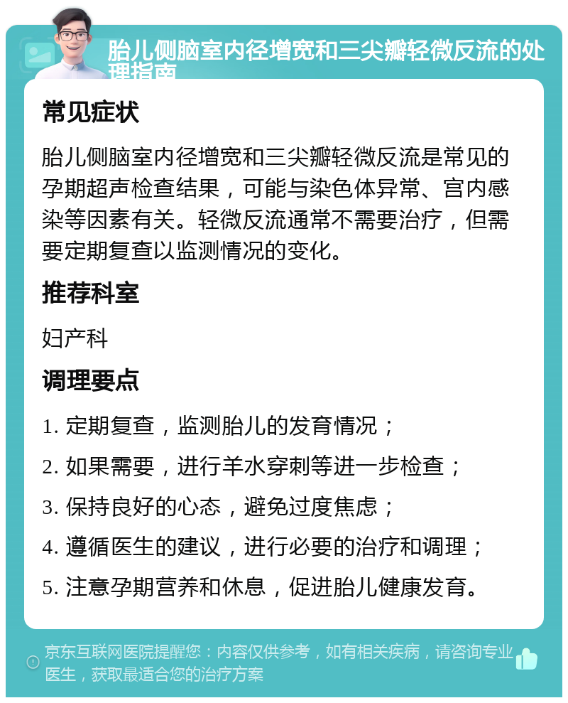 胎儿侧脑室内径增宽和三尖瓣轻微反流的处理指南 常见症状 胎儿侧脑室内径增宽和三尖瓣轻微反流是常见的孕期超声检查结果，可能与染色体异常、宫内感染等因素有关。轻微反流通常不需要治疗，但需要定期复查以监测情况的变化。 推荐科室 妇产科 调理要点 1. 定期复查，监测胎儿的发育情况； 2. 如果需要，进行羊水穿刺等进一步检查； 3. 保持良好的心态，避免过度焦虑； 4. 遵循医生的建议，进行必要的治疗和调理； 5. 注意孕期营养和休息，促进胎儿健康发育。