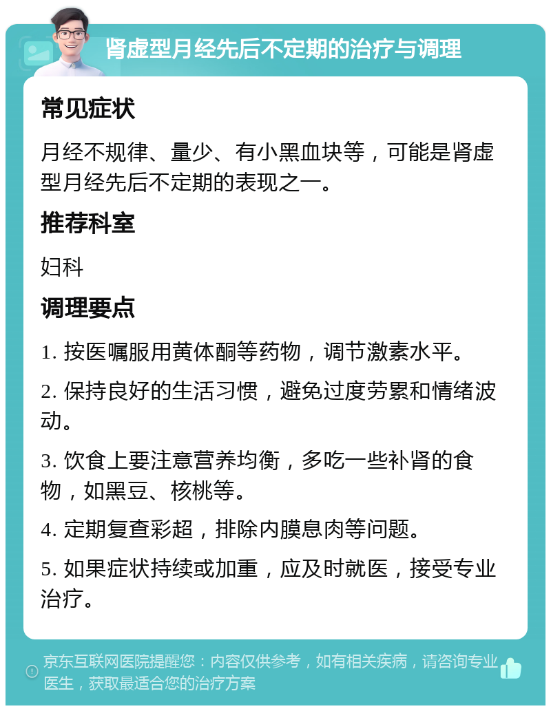 肾虚型月经先后不定期的治疗与调理 常见症状 月经不规律、量少、有小黑血块等，可能是肾虚型月经先后不定期的表现之一。 推荐科室 妇科 调理要点 1. 按医嘱服用黄体酮等药物，调节激素水平。 2. 保持良好的生活习惯，避免过度劳累和情绪波动。 3. 饮食上要注意营养均衡，多吃一些补肾的食物，如黑豆、核桃等。 4. 定期复查彩超，排除内膜息肉等问题。 5. 如果症状持续或加重，应及时就医，接受专业治疗。