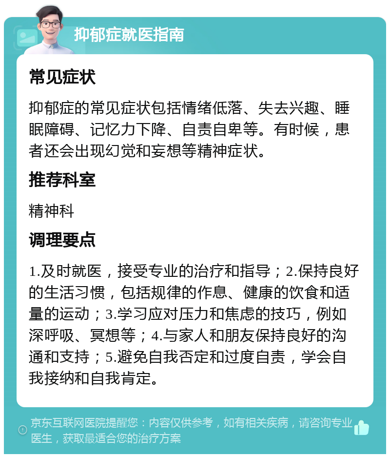 抑郁症就医指南 常见症状 抑郁症的常见症状包括情绪低落、失去兴趣、睡眠障碍、记忆力下降、自责自卑等。有时候，患者还会出现幻觉和妄想等精神症状。 推荐科室 精神科 调理要点 1.及时就医，接受专业的治疗和指导；2.保持良好的生活习惯，包括规律的作息、健康的饮食和适量的运动；3.学习应对压力和焦虑的技巧，例如深呼吸、冥想等；4.与家人和朋友保持良好的沟通和支持；5.避免自我否定和过度自责，学会自我接纳和自我肯定。