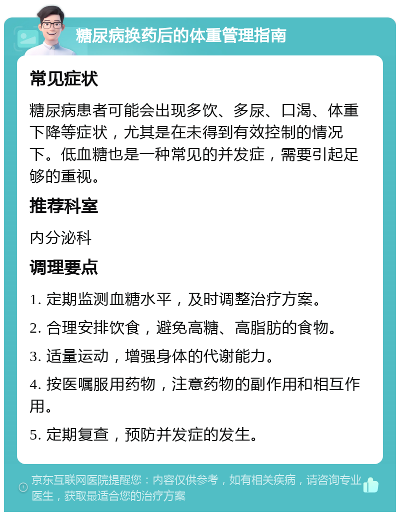 糖尿病换药后的体重管理指南 常见症状 糖尿病患者可能会出现多饮、多尿、口渴、体重下降等症状，尤其是在未得到有效控制的情况下。低血糖也是一种常见的并发症，需要引起足够的重视。 推荐科室 内分泌科 调理要点 1. 定期监测血糖水平，及时调整治疗方案。 2. 合理安排饮食，避免高糖、高脂肪的食物。 3. 适量运动，增强身体的代谢能力。 4. 按医嘱服用药物，注意药物的副作用和相互作用。 5. 定期复查，预防并发症的发生。