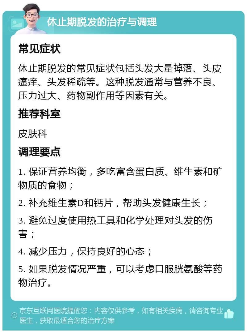 休止期脱发的治疗与调理 常见症状 休止期脱发的常见症状包括头发大量掉落、头皮瘙痒、头发稀疏等。这种脱发通常与营养不良、压力过大、药物副作用等因素有关。 推荐科室 皮肤科 调理要点 1. 保证营养均衡，多吃富含蛋白质、维生素和矿物质的食物； 2. 补充维生素D和钙片，帮助头发健康生长； 3. 避免过度使用热工具和化学处理对头发的伤害； 4. 减少压力，保持良好的心态； 5. 如果脱发情况严重，可以考虑口服胱氨酸等药物治疗。