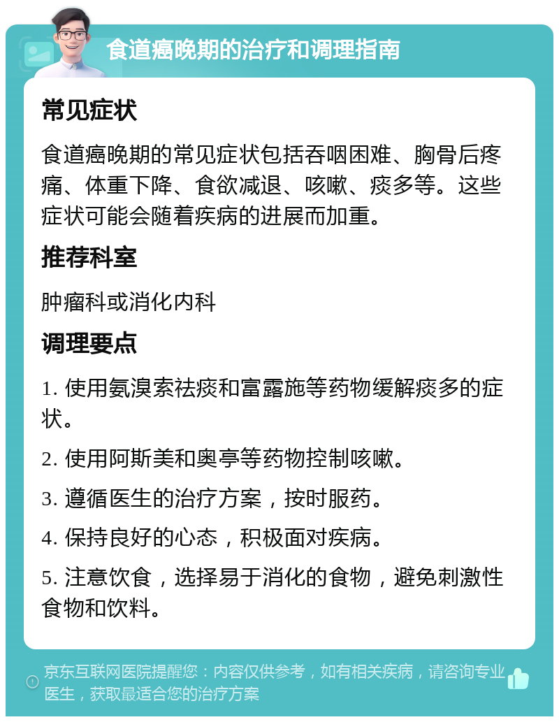 食道癌晚期的治疗和调理指南 常见症状 食道癌晚期的常见症状包括吞咽困难、胸骨后疼痛、体重下降、食欲减退、咳嗽、痰多等。这些症状可能会随着疾病的进展而加重。 推荐科室 肿瘤科或消化内科 调理要点 1. 使用氨溴索祛痰和富露施等药物缓解痰多的症状。 2. 使用阿斯美和奥亭等药物控制咳嗽。 3. 遵循医生的治疗方案，按时服药。 4. 保持良好的心态，积极面对疾病。 5. 注意饮食，选择易于消化的食物，避免刺激性食物和饮料。