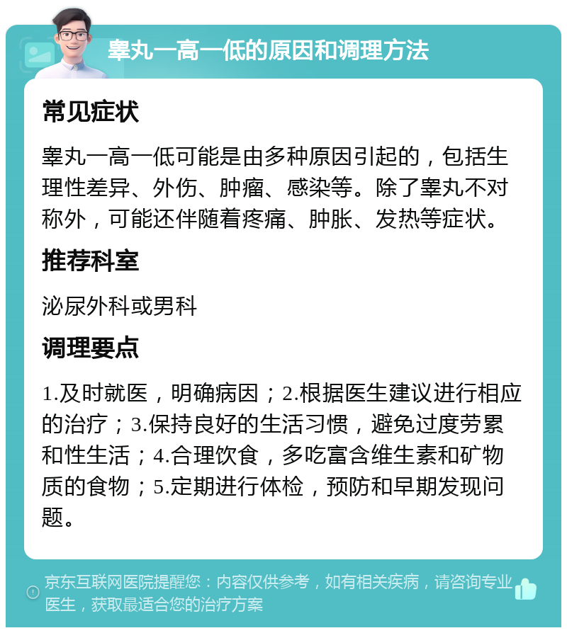 睾丸一高一低的原因和调理方法 常见症状 睾丸一高一低可能是由多种原因引起的，包括生理性差异、外伤、肿瘤、感染等。除了睾丸不对称外，可能还伴随着疼痛、肿胀、发热等症状。 推荐科室 泌尿外科或男科 调理要点 1.及时就医，明确病因；2.根据医生建议进行相应的治疗；3.保持良好的生活习惯，避免过度劳累和性生活；4.合理饮食，多吃富含维生素和矿物质的食物；5.定期进行体检，预防和早期发现问题。