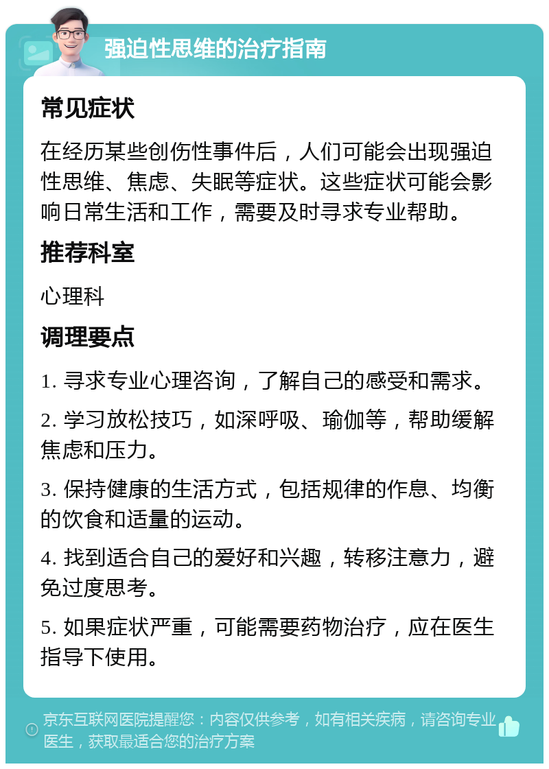 强迫性思维的治疗指南 常见症状 在经历某些创伤性事件后，人们可能会出现强迫性思维、焦虑、失眠等症状。这些症状可能会影响日常生活和工作，需要及时寻求专业帮助。 推荐科室 心理科 调理要点 1. 寻求专业心理咨询，了解自己的感受和需求。 2. 学习放松技巧，如深呼吸、瑜伽等，帮助缓解焦虑和压力。 3. 保持健康的生活方式，包括规律的作息、均衡的饮食和适量的运动。 4. 找到适合自己的爱好和兴趣，转移注意力，避免过度思考。 5. 如果症状严重，可能需要药物治疗，应在医生指导下使用。