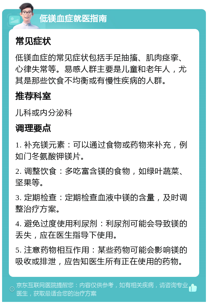 低镁血症就医指南 常见症状 低镁血症的常见症状包括手足抽搐、肌肉痉挛、心律失常等。易感人群主要是儿童和老年人，尤其是那些饮食不均衡或有慢性疾病的人群。 推荐科室 儿科或内分泌科 调理要点 1. 补充镁元素：可以通过食物或药物来补充，例如门冬氨酸钾镁片。 2. 调整饮食：多吃富含镁的食物，如绿叶蔬菜、坚果等。 3. 定期检查：定期检查血液中镁的含量，及时调整治疗方案。 4. 避免过度使用利尿剂：利尿剂可能会导致镁的丢失，应在医生指导下使用。 5. 注意药物相互作用：某些药物可能会影响镁的吸收或排泄，应告知医生所有正在使用的药物。