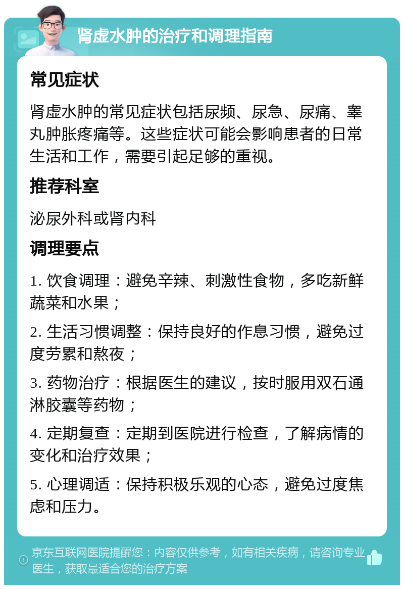 肾虚水肿的治疗和调理指南 常见症状 肾虚水肿的常见症状包括尿频、尿急、尿痛、睾丸肿胀疼痛等。这些症状可能会影响患者的日常生活和工作，需要引起足够的重视。 推荐科室 泌尿外科或肾内科 调理要点 1. 饮食调理：避免辛辣、刺激性食物，多吃新鲜蔬菜和水果； 2. 生活习惯调整：保持良好的作息习惯，避免过度劳累和熬夜； 3. 药物治疗：根据医生的建议，按时服用双石通淋胶囊等药物； 4. 定期复查：定期到医院进行检查，了解病情的变化和治疗效果； 5. 心理调适：保持积极乐观的心态，避免过度焦虑和压力。