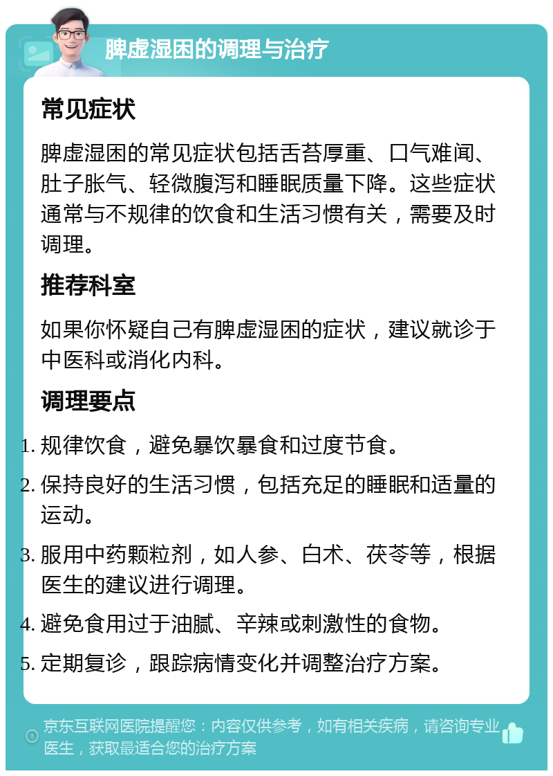 脾虚湿困的调理与治疗 常见症状 脾虚湿困的常见症状包括舌苔厚重、口气难闻、肚子胀气、轻微腹泻和睡眠质量下降。这些症状通常与不规律的饮食和生活习惯有关，需要及时调理。 推荐科室 如果你怀疑自己有脾虚湿困的症状，建议就诊于中医科或消化内科。 调理要点 规律饮食，避免暴饮暴食和过度节食。 保持良好的生活习惯，包括充足的睡眠和适量的运动。 服用中药颗粒剂，如人参、白术、茯苓等，根据医生的建议进行调理。 避免食用过于油腻、辛辣或刺激性的食物。 定期复诊，跟踪病情变化并调整治疗方案。