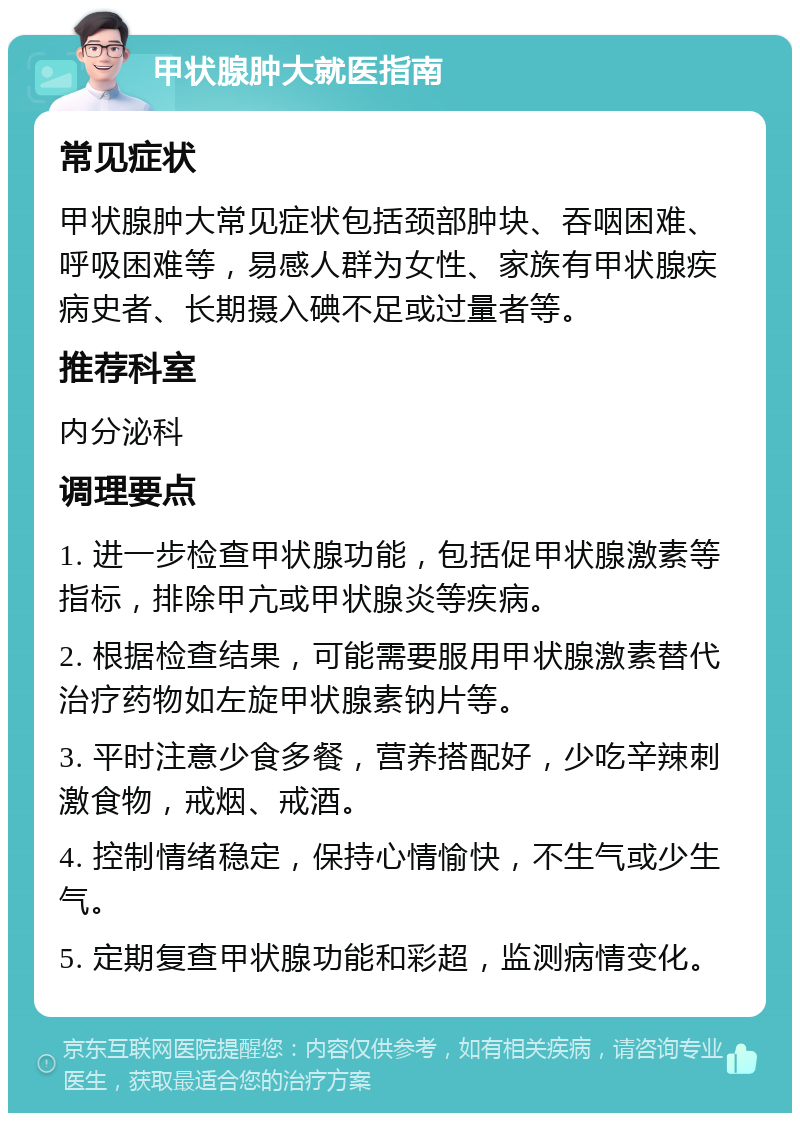 甲状腺肿大就医指南 常见症状 甲状腺肿大常见症状包括颈部肿块、吞咽困难、呼吸困难等，易感人群为女性、家族有甲状腺疾病史者、长期摄入碘不足或过量者等。 推荐科室 内分泌科 调理要点 1. 进一步检查甲状腺功能，包括促甲状腺激素等指标，排除甲亢或甲状腺炎等疾病。 2. 根据检查结果，可能需要服用甲状腺激素替代治疗药物如左旋甲状腺素钠片等。 3. 平时注意少食多餐，营养搭配好，少吃辛辣刺激食物，戒烟、戒酒。 4. 控制情绪稳定，保持心情愉快，不生气或少生气。 5. 定期复查甲状腺功能和彩超，监测病情变化。