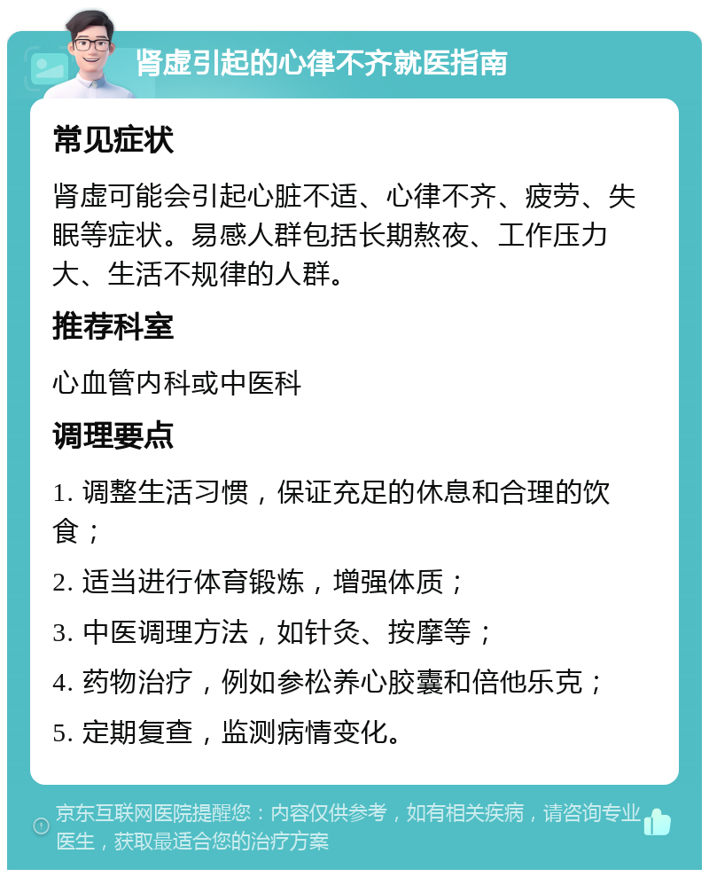 肾虚引起的心律不齐就医指南 常见症状 肾虚可能会引起心脏不适、心律不齐、疲劳、失眠等症状。易感人群包括长期熬夜、工作压力大、生活不规律的人群。 推荐科室 心血管内科或中医科 调理要点 1. 调整生活习惯，保证充足的休息和合理的饮食； 2. 适当进行体育锻炼，增强体质； 3. 中医调理方法，如针灸、按摩等； 4. 药物治疗，例如参松养心胶囊和倍他乐克； 5. 定期复查，监测病情变化。