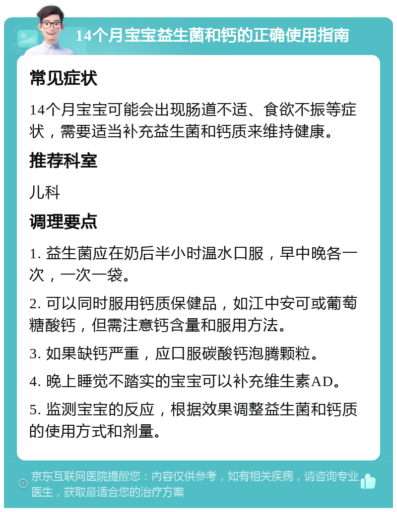 14个月宝宝益生菌和钙的正确使用指南 常见症状 14个月宝宝可能会出现肠道不适、食欲不振等症状，需要适当补充益生菌和钙质来维持健康。 推荐科室 儿科 调理要点 1. 益生菌应在奶后半小时温水口服，早中晚各一次，一次一袋。 2. 可以同时服用钙质保健品，如江中安可或葡萄糖酸钙，但需注意钙含量和服用方法。 3. 如果缺钙严重，应口服碳酸钙泡腾颗粒。 4. 晚上睡觉不踏实的宝宝可以补充维生素AD。 5. 监测宝宝的反应，根据效果调整益生菌和钙质的使用方式和剂量。