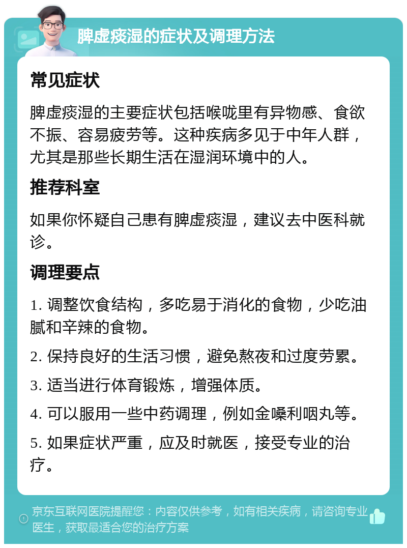 脾虚痰湿的症状及调理方法 常见症状 脾虚痰湿的主要症状包括喉咙里有异物感、食欲不振、容易疲劳等。这种疾病多见于中年人群，尤其是那些长期生活在湿润环境中的人。 推荐科室 如果你怀疑自己患有脾虚痰湿，建议去中医科就诊。 调理要点 1. 调整饮食结构，多吃易于消化的食物，少吃油腻和辛辣的食物。 2. 保持良好的生活习惯，避免熬夜和过度劳累。 3. 适当进行体育锻炼，增强体质。 4. 可以服用一些中药调理，例如金嗓利咽丸等。 5. 如果症状严重，应及时就医，接受专业的治疗。