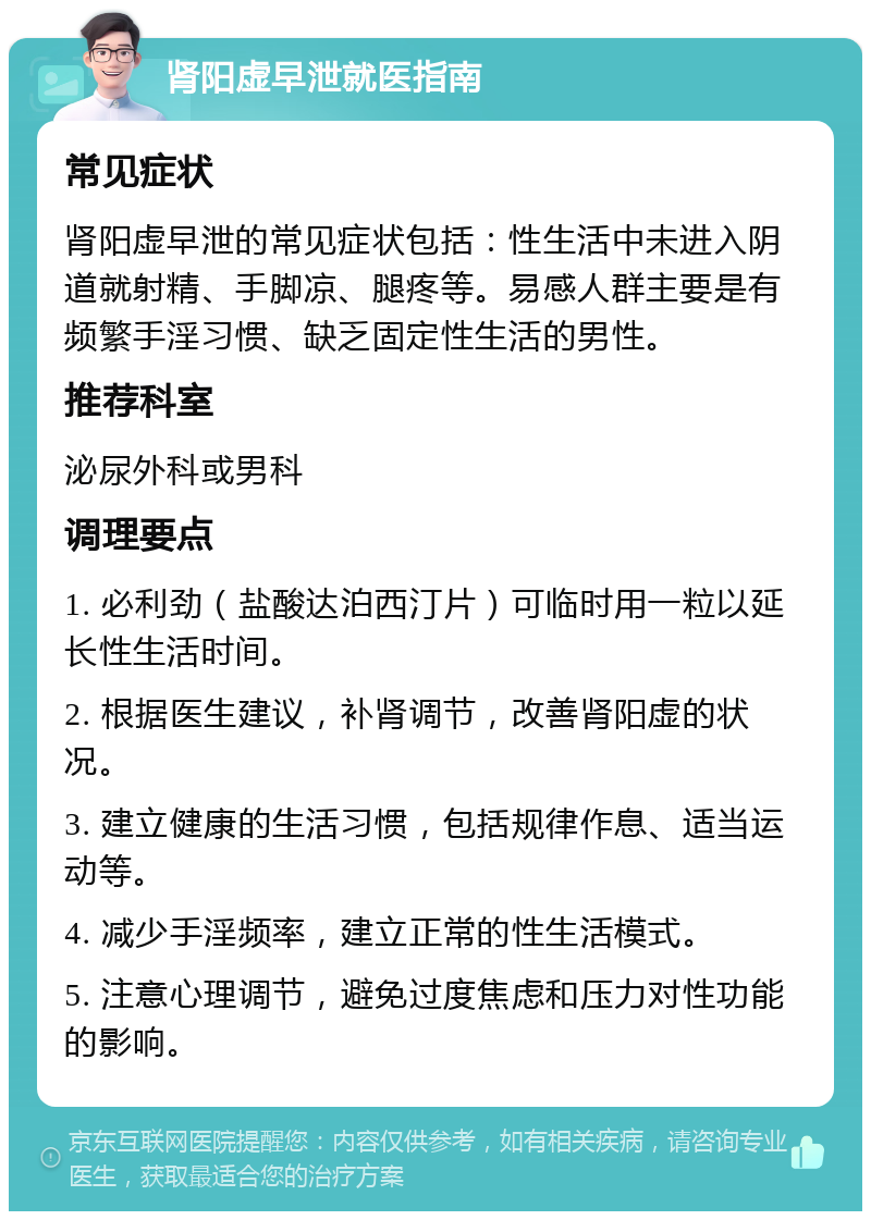 肾阳虚早泄就医指南 常见症状 肾阳虚早泄的常见症状包括：性生活中未进入阴道就射精、手脚凉、腿疼等。易感人群主要是有频繁手淫习惯、缺乏固定性生活的男性。 推荐科室 泌尿外科或男科 调理要点 1. 必利劲（盐酸达泊西汀片）可临时用一粒以延长性生活时间。 2. 根据医生建议，补肾调节，改善肾阳虚的状况。 3. 建立健康的生活习惯，包括规律作息、适当运动等。 4. 减少手淫频率，建立正常的性生活模式。 5. 注意心理调节，避免过度焦虑和压力对性功能的影响。