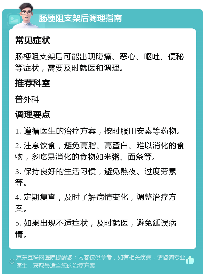 肠梗阻支架后调理指南 常见症状 肠梗阻支架后可能出现腹痛、恶心、呕吐、便秘等症状，需要及时就医和调理。 推荐科室 普外科 调理要点 1. 遵循医生的治疗方案，按时服用安素等药物。 2. 注意饮食，避免高脂、高蛋白、难以消化的食物，多吃易消化的食物如米粥、面条等。 3. 保持良好的生活习惯，避免熬夜、过度劳累等。 4. 定期复查，及时了解病情变化，调整治疗方案。 5. 如果出现不适症状，及时就医，避免延误病情。