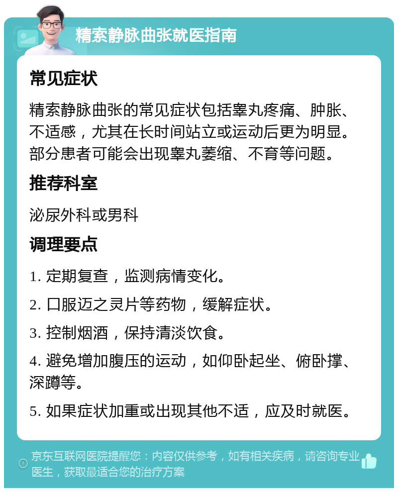 精索静脉曲张就医指南 常见症状 精索静脉曲张的常见症状包括睾丸疼痛、肿胀、不适感，尤其在长时间站立或运动后更为明显。部分患者可能会出现睾丸萎缩、不育等问题。 推荐科室 泌尿外科或男科 调理要点 1. 定期复查，监测病情变化。 2. 口服迈之灵片等药物，缓解症状。 3. 控制烟酒，保持清淡饮食。 4. 避免增加腹压的运动，如仰卧起坐、俯卧撑、深蹲等。 5. 如果症状加重或出现其他不适，应及时就医。