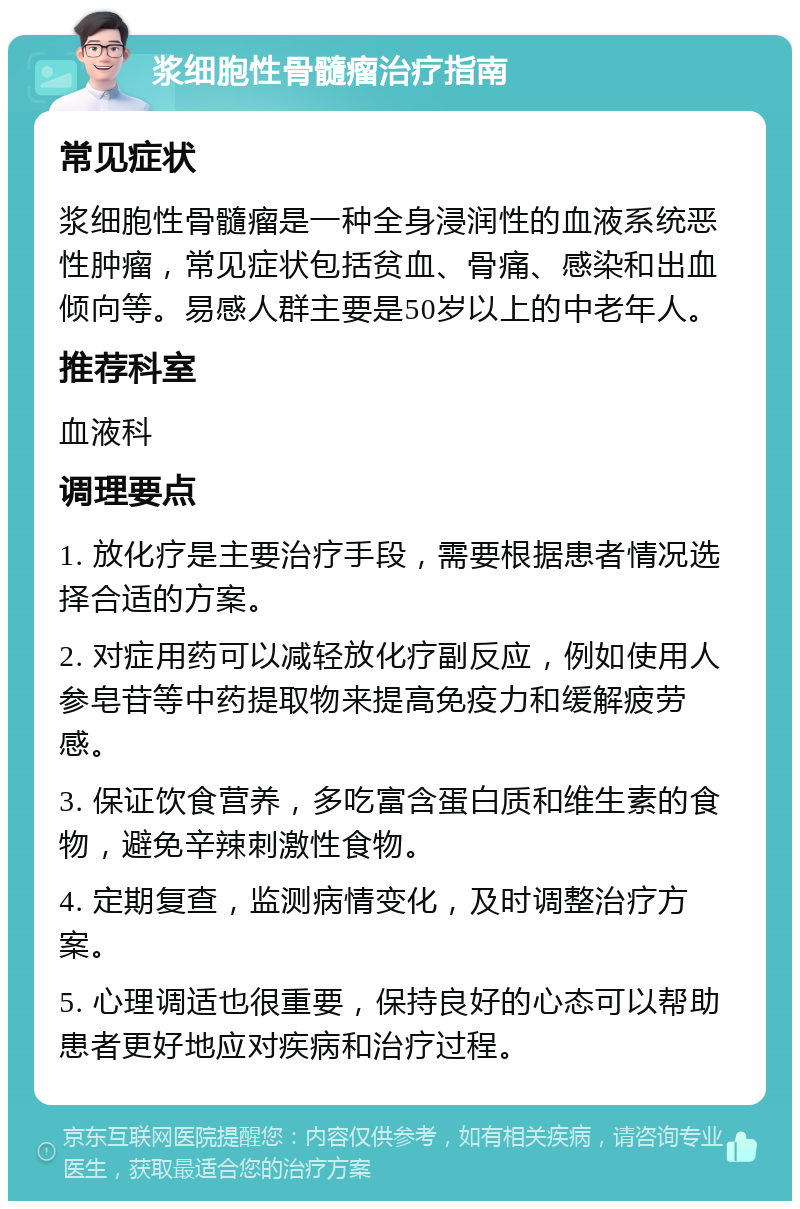 浆细胞性骨髓瘤治疗指南 常见症状 浆细胞性骨髓瘤是一种全身浸润性的血液系统恶性肿瘤，常见症状包括贫血、骨痛、感染和出血倾向等。易感人群主要是50岁以上的中老年人。 推荐科室 血液科 调理要点 1. 放化疗是主要治疗手段，需要根据患者情况选择合适的方案。 2. 对症用药可以减轻放化疗副反应，例如使用人参皂苷等中药提取物来提高免疫力和缓解疲劳感。 3. 保证饮食营养，多吃富含蛋白质和维生素的食物，避免辛辣刺激性食物。 4. 定期复查，监测病情变化，及时调整治疗方案。 5. 心理调适也很重要，保持良好的心态可以帮助患者更好地应对疾病和治疗过程。