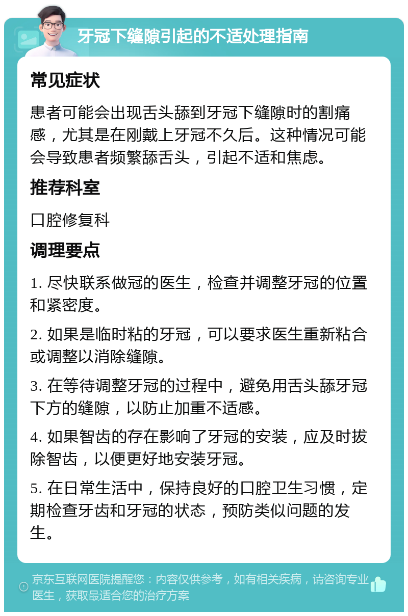 牙冠下缝隙引起的不适处理指南 常见症状 患者可能会出现舌头舔到牙冠下缝隙时的割痛感，尤其是在刚戴上牙冠不久后。这种情况可能会导致患者频繁舔舌头，引起不适和焦虑。 推荐科室 口腔修复科 调理要点 1. 尽快联系做冠的医生，检查并调整牙冠的位置和紧密度。 2. 如果是临时粘的牙冠，可以要求医生重新粘合或调整以消除缝隙。 3. 在等待调整牙冠的过程中，避免用舌头舔牙冠下方的缝隙，以防止加重不适感。 4. 如果智齿的存在影响了牙冠的安装，应及时拔除智齿，以便更好地安装牙冠。 5. 在日常生活中，保持良好的口腔卫生习惯，定期检查牙齿和牙冠的状态，预防类似问题的发生。