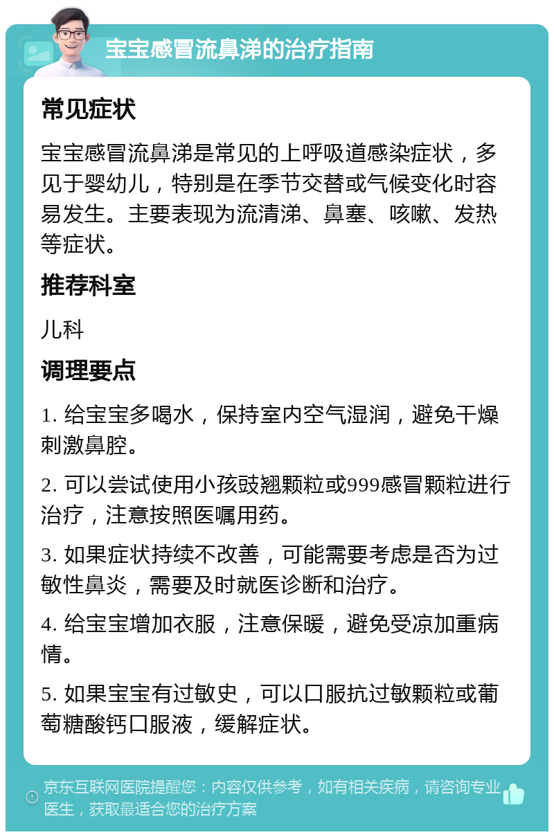 宝宝感冒流鼻涕的治疗指南 常见症状 宝宝感冒流鼻涕是常见的上呼吸道感染症状，多见于婴幼儿，特别是在季节交替或气候变化时容易发生。主要表现为流清涕、鼻塞、咳嗽、发热等症状。 推荐科室 儿科 调理要点 1. 给宝宝多喝水，保持室内空气湿润，避免干燥刺激鼻腔。 2. 可以尝试使用小孩豉翘颗粒或999感冒颗粒进行治疗，注意按照医嘱用药。 3. 如果症状持续不改善，可能需要考虑是否为过敏性鼻炎，需要及时就医诊断和治疗。 4. 给宝宝增加衣服，注意保暖，避免受凉加重病情。 5. 如果宝宝有过敏史，可以口服抗过敏颗粒或葡萄糖酸钙口服液，缓解症状。