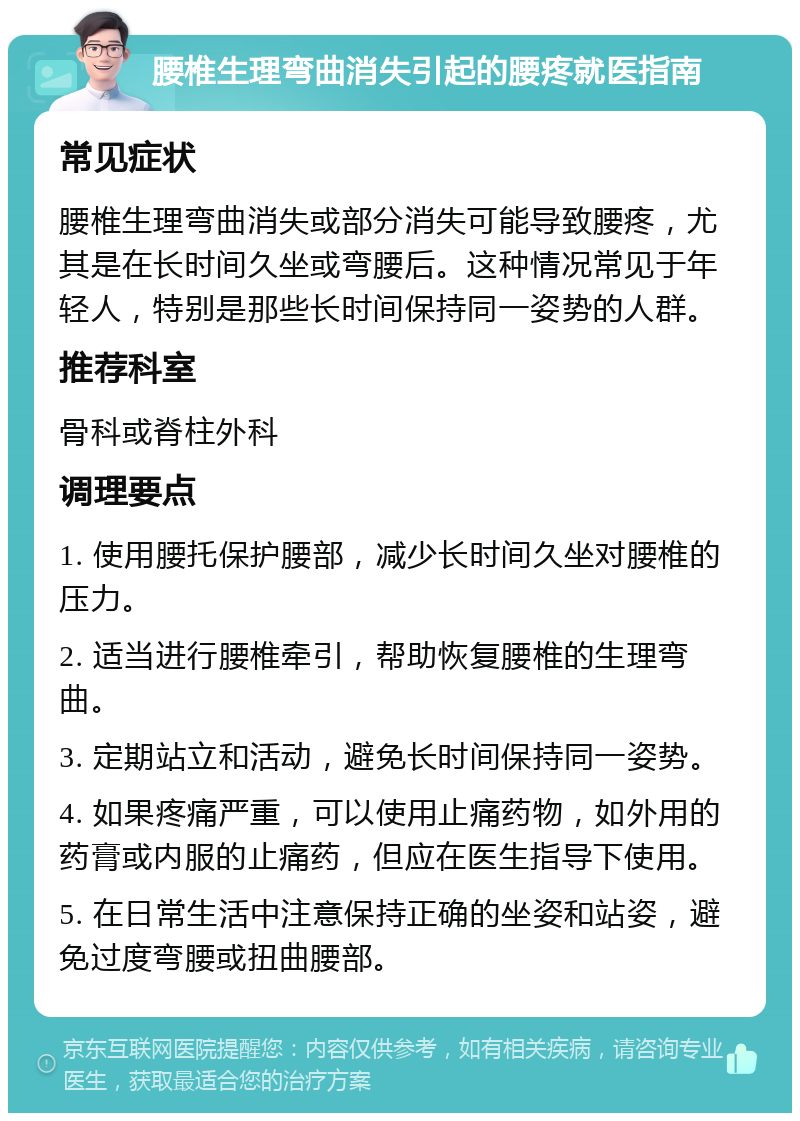 腰椎生理弯曲消失引起的腰疼就医指南 常见症状 腰椎生理弯曲消失或部分消失可能导致腰疼，尤其是在长时间久坐或弯腰后。这种情况常见于年轻人，特别是那些长时间保持同一姿势的人群。 推荐科室 骨科或脊柱外科 调理要点 1. 使用腰托保护腰部，减少长时间久坐对腰椎的压力。 2. 适当进行腰椎牵引，帮助恢复腰椎的生理弯曲。 3. 定期站立和活动，避免长时间保持同一姿势。 4. 如果疼痛严重，可以使用止痛药物，如外用的药膏或内服的止痛药，但应在医生指导下使用。 5. 在日常生活中注意保持正确的坐姿和站姿，避免过度弯腰或扭曲腰部。