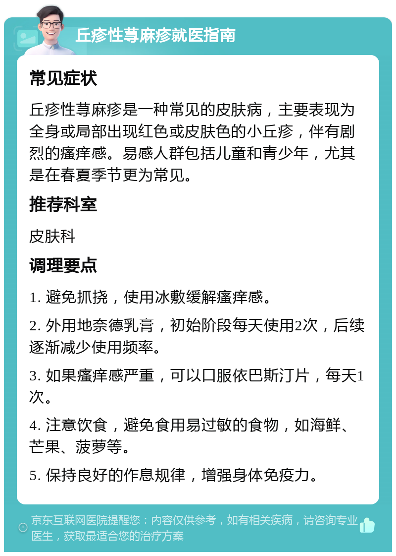 丘疹性荨麻疹就医指南 常见症状 丘疹性荨麻疹是一种常见的皮肤病，主要表现为全身或局部出现红色或皮肤色的小丘疹，伴有剧烈的瘙痒感。易感人群包括儿童和青少年，尤其是在春夏季节更为常见。 推荐科室 皮肤科 调理要点 1. 避免抓挠，使用冰敷缓解瘙痒感。 2. 外用地奈德乳膏，初始阶段每天使用2次，后续逐渐减少使用频率。 3. 如果瘙痒感严重，可以口服依巴斯汀片，每天1次。 4. 注意饮食，避免食用易过敏的食物，如海鲜、芒果、菠萝等。 5. 保持良好的作息规律，增强身体免疫力。