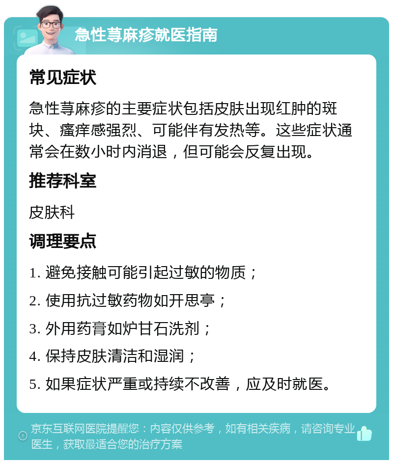 急性荨麻疹就医指南 常见症状 急性荨麻疹的主要症状包括皮肤出现红肿的斑块、瘙痒感强烈、可能伴有发热等。这些症状通常会在数小时内消退，但可能会反复出现。 推荐科室 皮肤科 调理要点 1. 避免接触可能引起过敏的物质； 2. 使用抗过敏药物如开思亭； 3. 外用药膏如炉甘石洗剂； 4. 保持皮肤清洁和湿润； 5. 如果症状严重或持续不改善，应及时就医。