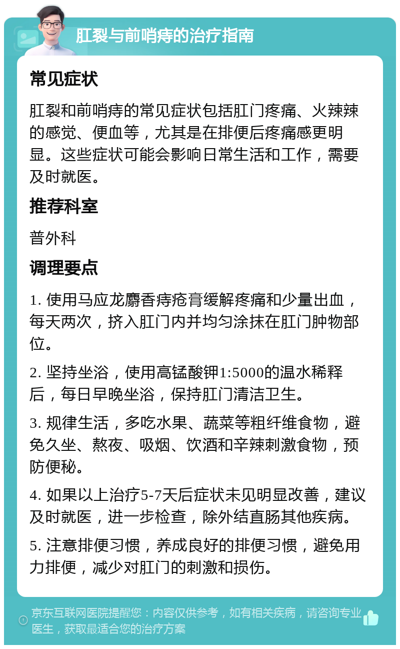 肛裂与前哨痔的治疗指南 常见症状 肛裂和前哨痔的常见症状包括肛门疼痛、火辣辣的感觉、便血等，尤其是在排便后疼痛感更明显。这些症状可能会影响日常生活和工作，需要及时就医。 推荐科室 普外科 调理要点 1. 使用马应龙麝香痔疮膏缓解疼痛和少量出血，每天两次，挤入肛门内并均匀涂抹在肛门肿物部位。 2. 坚持坐浴，使用高锰酸钾1:5000的温水稀释后，每日早晚坐浴，保持肛门清洁卫生。 3. 规律生活，多吃水果、蔬菜等粗纤维食物，避免久坐、熬夜、吸烟、饮酒和辛辣刺激食物，预防便秘。 4. 如果以上治疗5-7天后症状未见明显改善，建议及时就医，进一步检查，除外结直肠其他疾病。 5. 注意排便习惯，养成良好的排便习惯，避免用力排便，减少对肛门的刺激和损伤。