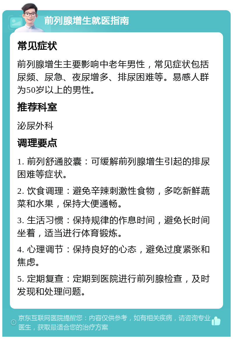 前列腺增生就医指南 常见症状 前列腺增生主要影响中老年男性，常见症状包括尿频、尿急、夜尿增多、排尿困难等。易感人群为50岁以上的男性。 推荐科室 泌尿外科 调理要点 1. 前列舒通胶囊：可缓解前列腺增生引起的排尿困难等症状。 2. 饮食调理：避免辛辣刺激性食物，多吃新鲜蔬菜和水果，保持大便通畅。 3. 生活习惯：保持规律的作息时间，避免长时间坐着，适当进行体育锻炼。 4. 心理调节：保持良好的心态，避免过度紧张和焦虑。 5. 定期复查：定期到医院进行前列腺检查，及时发现和处理问题。