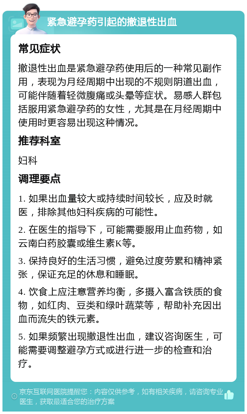 紧急避孕药引起的撤退性出血 常见症状 撤退性出血是紧急避孕药使用后的一种常见副作用，表现为月经周期中出现的不规则阴道出血，可能伴随着轻微腹痛或头晕等症状。易感人群包括服用紧急避孕药的女性，尤其是在月经周期中使用时更容易出现这种情况。 推荐科室 妇科 调理要点 1. 如果出血量较大或持续时间较长，应及时就医，排除其他妇科疾病的可能性。 2. 在医生的指导下，可能需要服用止血药物，如云南白药胶囊或维生素K等。 3. 保持良好的生活习惯，避免过度劳累和精神紧张，保证充足的休息和睡眠。 4. 饮食上应注意营养均衡，多摄入富含铁质的食物，如红肉、豆类和绿叶蔬菜等，帮助补充因出血而流失的铁元素。 5. 如果频繁出现撤退性出血，建议咨询医生，可能需要调整避孕方式或进行进一步的检查和治疗。