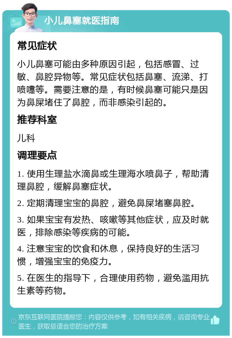 小儿鼻塞就医指南 常见症状 小儿鼻塞可能由多种原因引起，包括感冒、过敏、鼻腔异物等。常见症状包括鼻塞、流涕、打喷嚏等。需要注意的是，有时候鼻塞可能只是因为鼻屎堵住了鼻腔，而非感染引起的。 推荐科室 儿科 调理要点 1. 使用生理盐水滴鼻或生理海水喷鼻子，帮助清理鼻腔，缓解鼻塞症状。 2. 定期清理宝宝的鼻腔，避免鼻屎堵塞鼻腔。 3. 如果宝宝有发热、咳嗽等其他症状，应及时就医，排除感染等疾病的可能。 4. 注意宝宝的饮食和休息，保持良好的生活习惯，增强宝宝的免疫力。 5. 在医生的指导下，合理使用药物，避免滥用抗生素等药物。