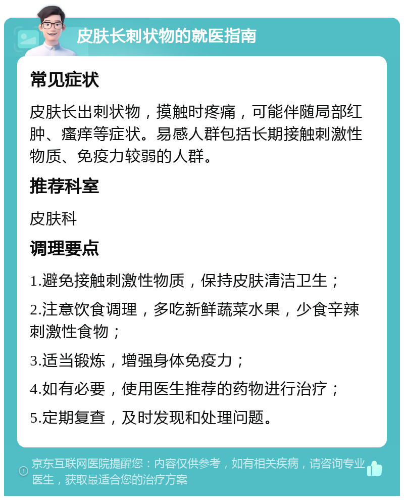 皮肤长刺状物的就医指南 常见症状 皮肤长出刺状物，摸触时疼痛，可能伴随局部红肿、瘙痒等症状。易感人群包括长期接触刺激性物质、免疫力较弱的人群。 推荐科室 皮肤科 调理要点 1.避免接触刺激性物质，保持皮肤清洁卫生； 2.注意饮食调理，多吃新鲜蔬菜水果，少食辛辣刺激性食物； 3.适当锻炼，增强身体免疫力； 4.如有必要，使用医生推荐的药物进行治疗； 5.定期复查，及时发现和处理问题。