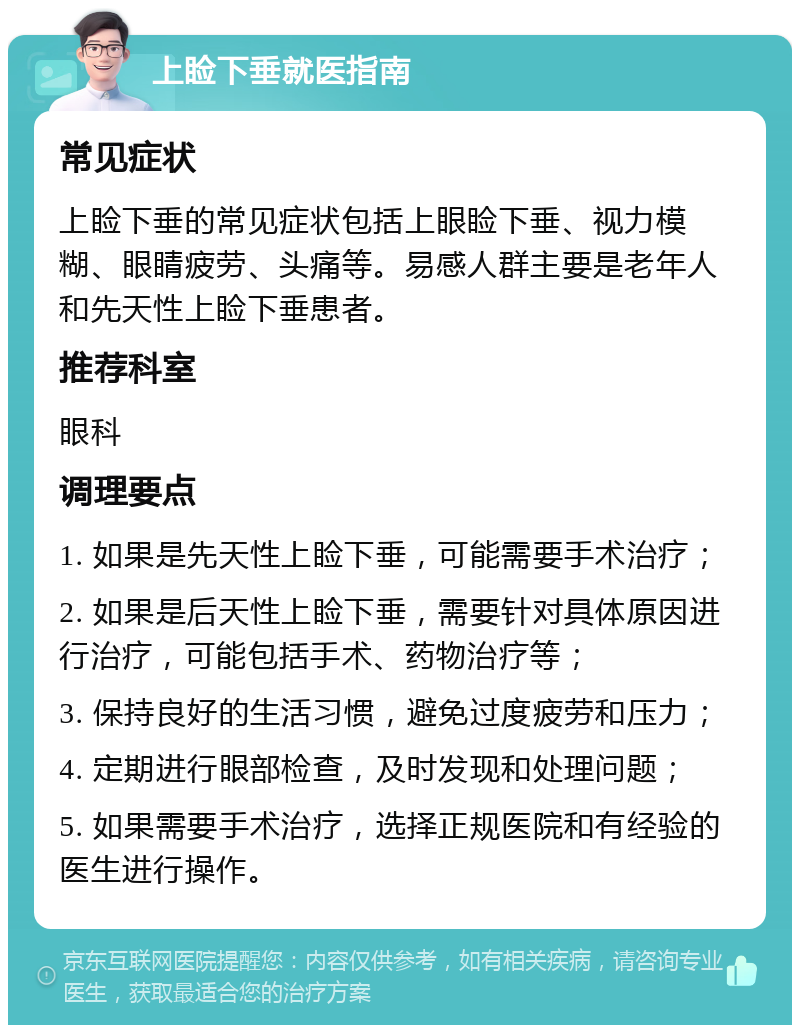 上睑下垂就医指南 常见症状 上睑下垂的常见症状包括上眼睑下垂、视力模糊、眼睛疲劳、头痛等。易感人群主要是老年人和先天性上睑下垂患者。 推荐科室 眼科 调理要点 1. 如果是先天性上睑下垂，可能需要手术治疗； 2. 如果是后天性上睑下垂，需要针对具体原因进行治疗，可能包括手术、药物治疗等； 3. 保持良好的生活习惯，避免过度疲劳和压力； 4. 定期进行眼部检查，及时发现和处理问题； 5. 如果需要手术治疗，选择正规医院和有经验的医生进行操作。