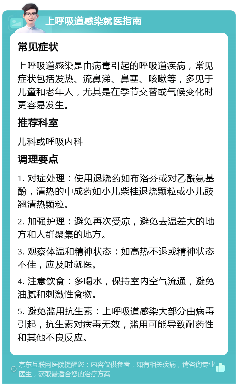 上呼吸道感染就医指南 常见症状 上呼吸道感染是由病毒引起的呼吸道疾病，常见症状包括发热、流鼻涕、鼻塞、咳嗽等，多见于儿童和老年人，尤其是在季节交替或气候变化时更容易发生。 推荐科室 儿科或呼吸内科 调理要点 1. 对症处理：使用退烧药如布洛芬或对乙酰氨基酚，清热的中成药如小儿柴桂退烧颗粒或小儿豉翘清热颗粒。 2. 加强护理：避免再次受凉，避免去温差大的地方和人群聚集的地方。 3. 观察体温和精神状态：如高热不退或精神状态不佳，应及时就医。 4. 注意饮食：多喝水，保持室内空气流通，避免油腻和刺激性食物。 5. 避免滥用抗生素：上呼吸道感染大部分由病毒引起，抗生素对病毒无效，滥用可能导致耐药性和其他不良反应。