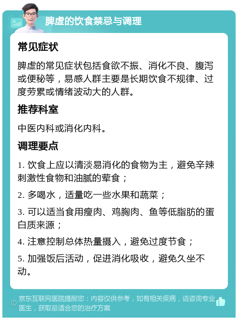 脾虚的饮食禁忌与调理 常见症状 脾虚的常见症状包括食欲不振、消化不良、腹泻或便秘等，易感人群主要是长期饮食不规律、过度劳累或情绪波动大的人群。 推荐科室 中医内科或消化内科。 调理要点 1. 饮食上应以清淡易消化的食物为主，避免辛辣刺激性食物和油腻的荤食； 2. 多喝水，适量吃一些水果和蔬菜； 3. 可以适当食用瘦肉、鸡胸肉、鱼等低脂肪的蛋白质来源； 4. 注意控制总体热量摄入，避免过度节食； 5. 加强饭后活动，促进消化吸收，避免久坐不动。