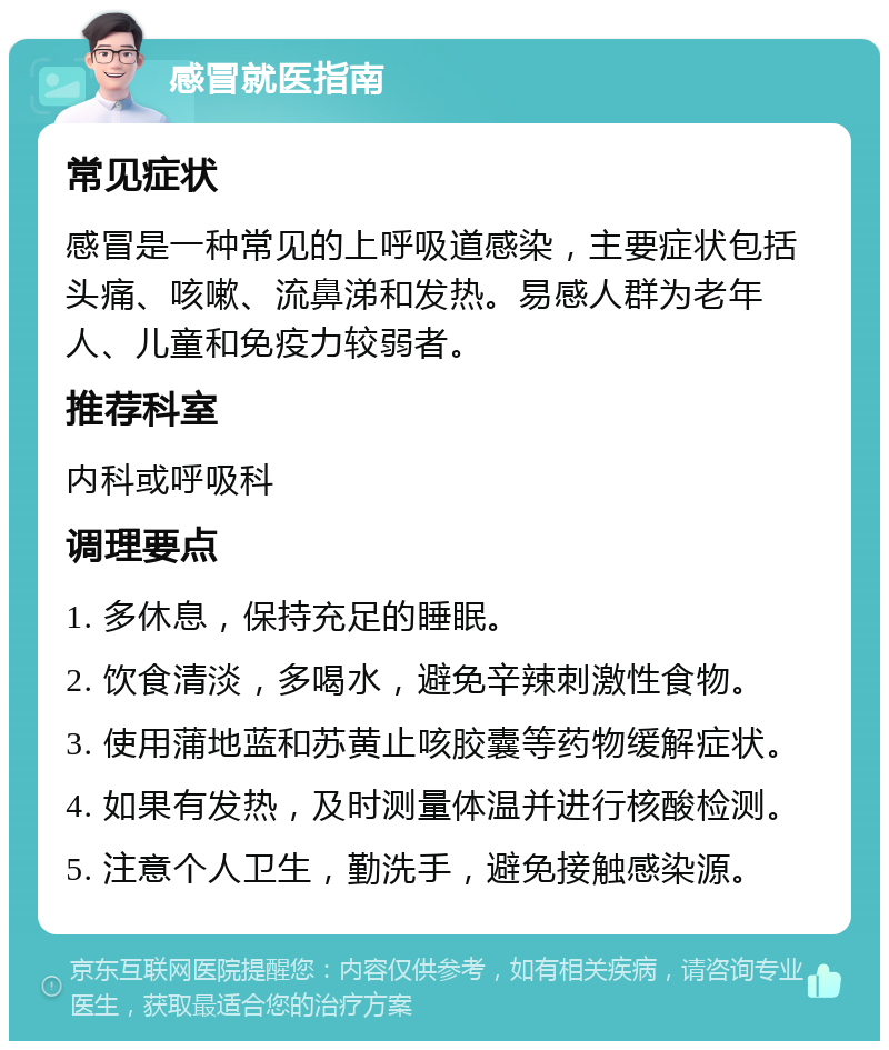 感冒就医指南 常见症状 感冒是一种常见的上呼吸道感染，主要症状包括头痛、咳嗽、流鼻涕和发热。易感人群为老年人、儿童和免疫力较弱者。 推荐科室 内科或呼吸科 调理要点 1. 多休息，保持充足的睡眠。 2. 饮食清淡，多喝水，避免辛辣刺激性食物。 3. 使用蒲地蓝和苏黄止咳胶囊等药物缓解症状。 4. 如果有发热，及时测量体温并进行核酸检测。 5. 注意个人卫生，勤洗手，避免接触感染源。