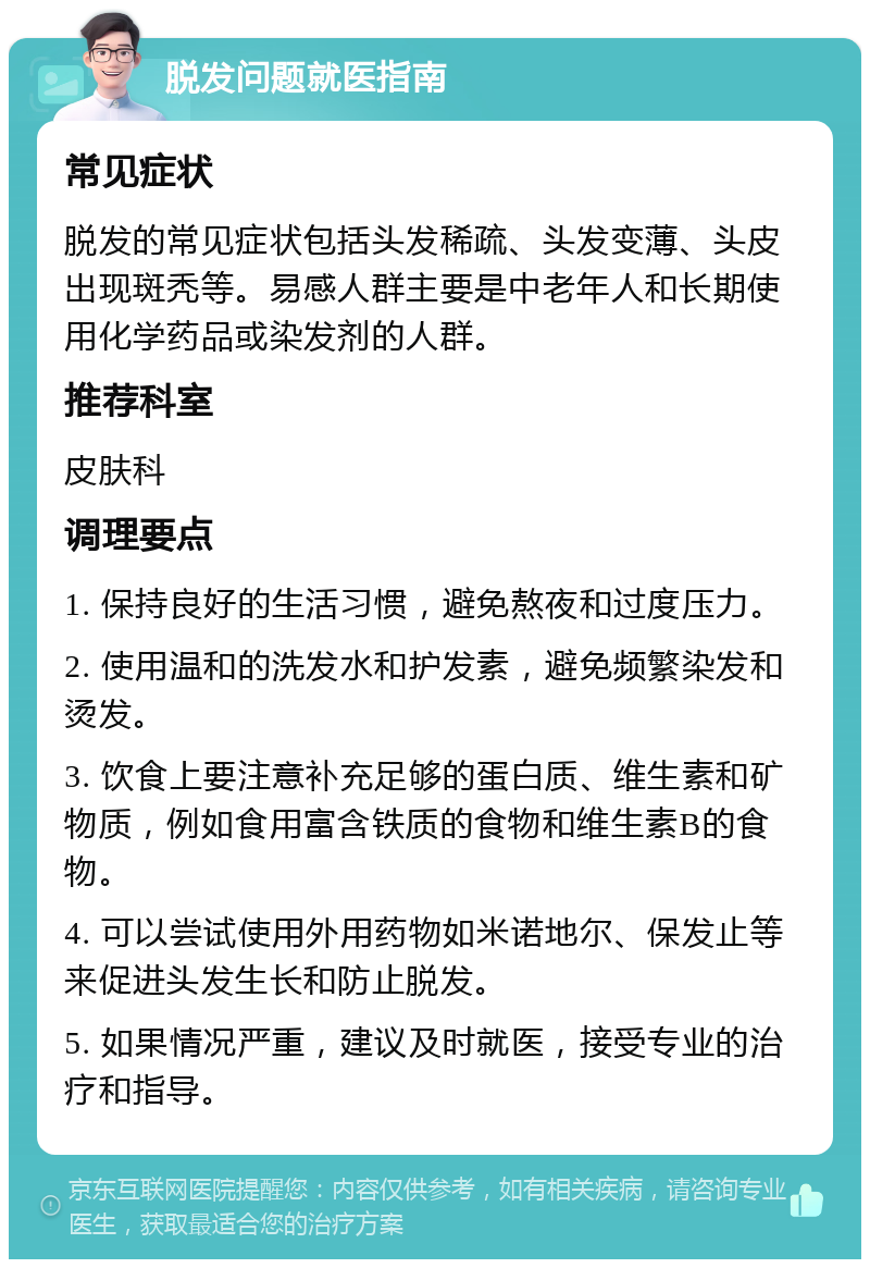 脱发问题就医指南 常见症状 脱发的常见症状包括头发稀疏、头发变薄、头皮出现斑秃等。易感人群主要是中老年人和长期使用化学药品或染发剂的人群。 推荐科室 皮肤科 调理要点 1. 保持良好的生活习惯，避免熬夜和过度压力。 2. 使用温和的洗发水和护发素，避免频繁染发和烫发。 3. 饮食上要注意补充足够的蛋白质、维生素和矿物质，例如食用富含铁质的食物和维生素B的食物。 4. 可以尝试使用外用药物如米诺地尔、保发止等来促进头发生长和防止脱发。 5. 如果情况严重，建议及时就医，接受专业的治疗和指导。