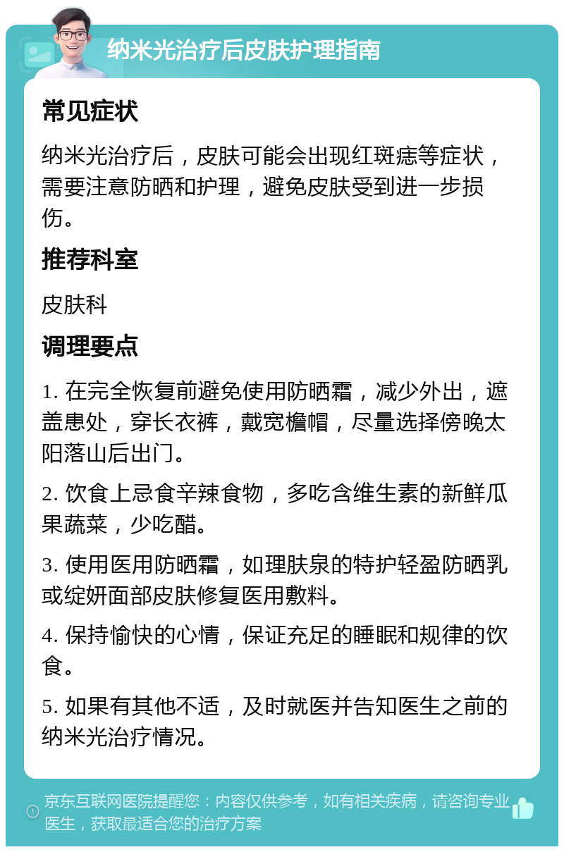 纳米光治疗后皮肤护理指南 常见症状 纳米光治疗后，皮肤可能会出现红斑痣等症状，需要注意防晒和护理，避免皮肤受到进一步损伤。 推荐科室 皮肤科 调理要点 1. 在完全恢复前避免使用防晒霜，减少外出，遮盖患处，穿长衣裤，戴宽檐帽，尽量选择傍晚太阳落山后出门。 2. 饮食上忌食辛辣食物，多吃含维生素的新鲜瓜果蔬菜，少吃醋。 3. 使用医用防晒霜，如理肤泉的特护轻盈防晒乳或绽妍面部皮肤修复医用敷料。 4. 保持愉快的心情，保证充足的睡眠和规律的饮食。 5. 如果有其他不适，及时就医并告知医生之前的纳米光治疗情况。