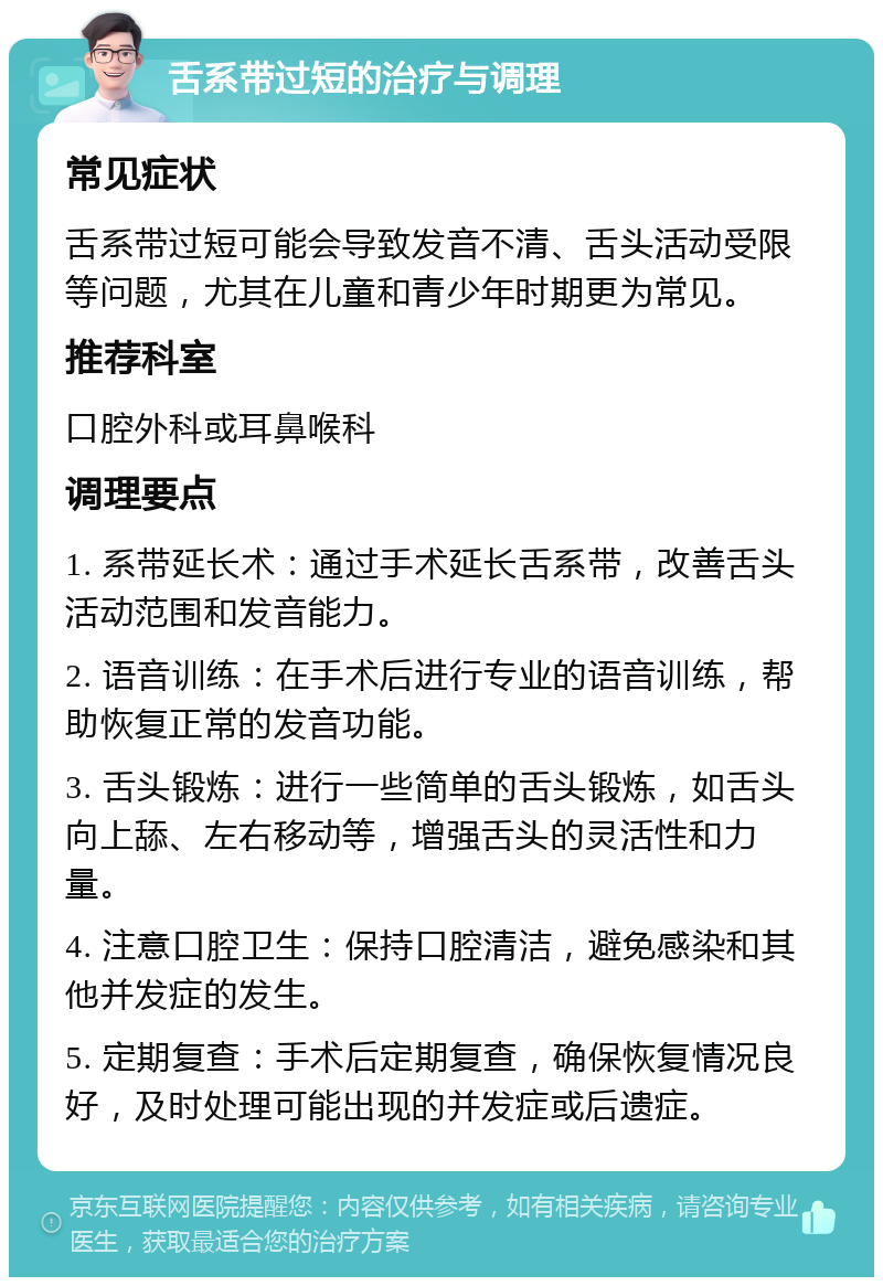 舌系带过短的治疗与调理 常见症状 舌系带过短可能会导致发音不清、舌头活动受限等问题，尤其在儿童和青少年时期更为常见。 推荐科室 口腔外科或耳鼻喉科 调理要点 1. 系带延长术：通过手术延长舌系带，改善舌头活动范围和发音能力。 2. 语音训练：在手术后进行专业的语音训练，帮助恢复正常的发音功能。 3. 舌头锻炼：进行一些简单的舌头锻炼，如舌头向上舔、左右移动等，增强舌头的灵活性和力量。 4. 注意口腔卫生：保持口腔清洁，避免感染和其他并发症的发生。 5. 定期复查：手术后定期复查，确保恢复情况良好，及时处理可能出现的并发症或后遗症。