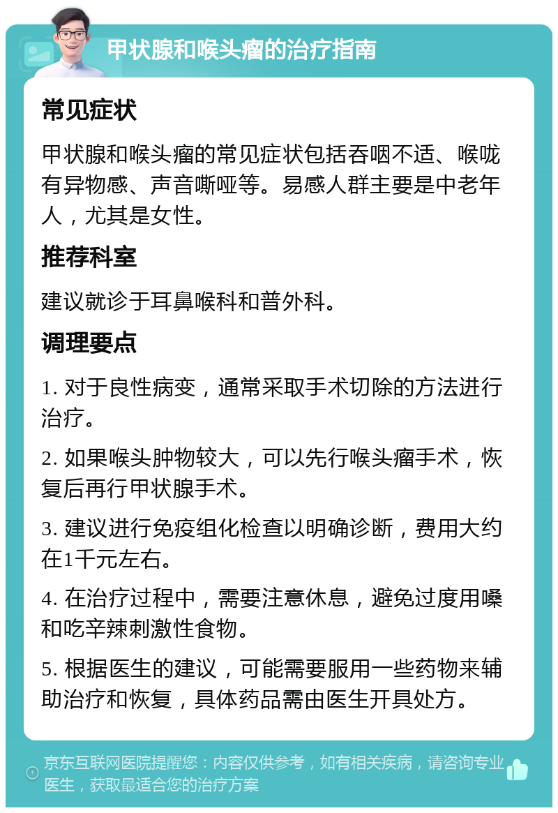 甲状腺和喉头瘤的治疗指南 常见症状 甲状腺和喉头瘤的常见症状包括吞咽不适、喉咙有异物感、声音嘶哑等。易感人群主要是中老年人，尤其是女性。 推荐科室 建议就诊于耳鼻喉科和普外科。 调理要点 1. 对于良性病变，通常采取手术切除的方法进行治疗。 2. 如果喉头肿物较大，可以先行喉头瘤手术，恢复后再行甲状腺手术。 3. 建议进行免疫组化检查以明确诊断，费用大约在1千元左右。 4. 在治疗过程中，需要注意休息，避免过度用嗓和吃辛辣刺激性食物。 5. 根据医生的建议，可能需要服用一些药物来辅助治疗和恢复，具体药品需由医生开具处方。