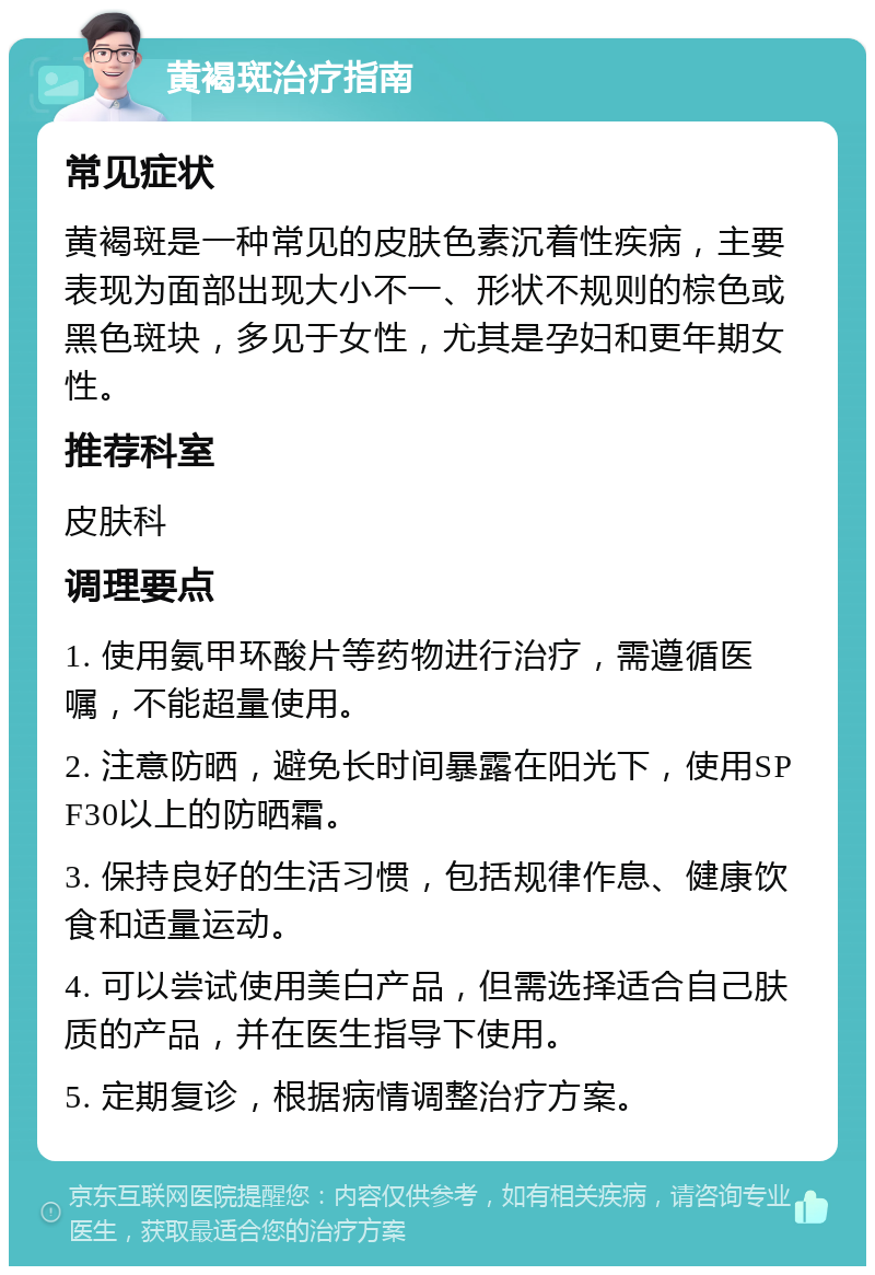 黄褐斑治疗指南 常见症状 黄褐斑是一种常见的皮肤色素沉着性疾病，主要表现为面部出现大小不一、形状不规则的棕色或黑色斑块，多见于女性，尤其是孕妇和更年期女性。 推荐科室 皮肤科 调理要点 1. 使用氨甲环酸片等药物进行治疗，需遵循医嘱，不能超量使用。 2. 注意防晒，避免长时间暴露在阳光下，使用SPF30以上的防晒霜。 3. 保持良好的生活习惯，包括规律作息、健康饮食和适量运动。 4. 可以尝试使用美白产品，但需选择适合自己肤质的产品，并在医生指导下使用。 5. 定期复诊，根据病情调整治疗方案。