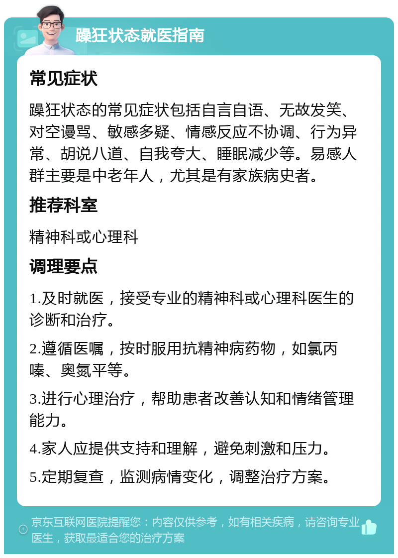 躁狂状态就医指南 常见症状 躁狂状态的常见症状包括自言自语、无故发笑、对空谩骂、敏感多疑、情感反应不协调、行为异常、胡说八道、自我夸大、睡眠减少等。易感人群主要是中老年人，尤其是有家族病史者。 推荐科室 精神科或心理科 调理要点 1.及时就医，接受专业的精神科或心理科医生的诊断和治疗。 2.遵循医嘱，按时服用抗精神病药物，如氯丙嗪、奥氮平等。 3.进行心理治疗，帮助患者改善认知和情绪管理能力。 4.家人应提供支持和理解，避免刺激和压力。 5.定期复查，监测病情变化，调整治疗方案。