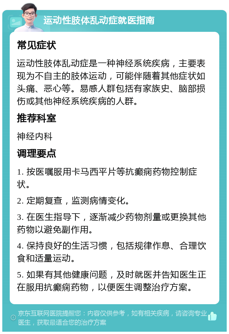 运动性肢体乱动症就医指南 常见症状 运动性肢体乱动症是一种神经系统疾病，主要表现为不自主的肢体运动，可能伴随着其他症状如头痛、恶心等。易感人群包括有家族史、脑部损伤或其他神经系统疾病的人群。 推荐科室 神经内科 调理要点 1. 按医嘱服用卡马西平片等抗癫痫药物控制症状。 2. 定期复查，监测病情变化。 3. 在医生指导下，逐渐减少药物剂量或更换其他药物以避免副作用。 4. 保持良好的生活习惯，包括规律作息、合理饮食和适量运动。 5. 如果有其他健康问题，及时就医并告知医生正在服用抗癫痫药物，以便医生调整治疗方案。