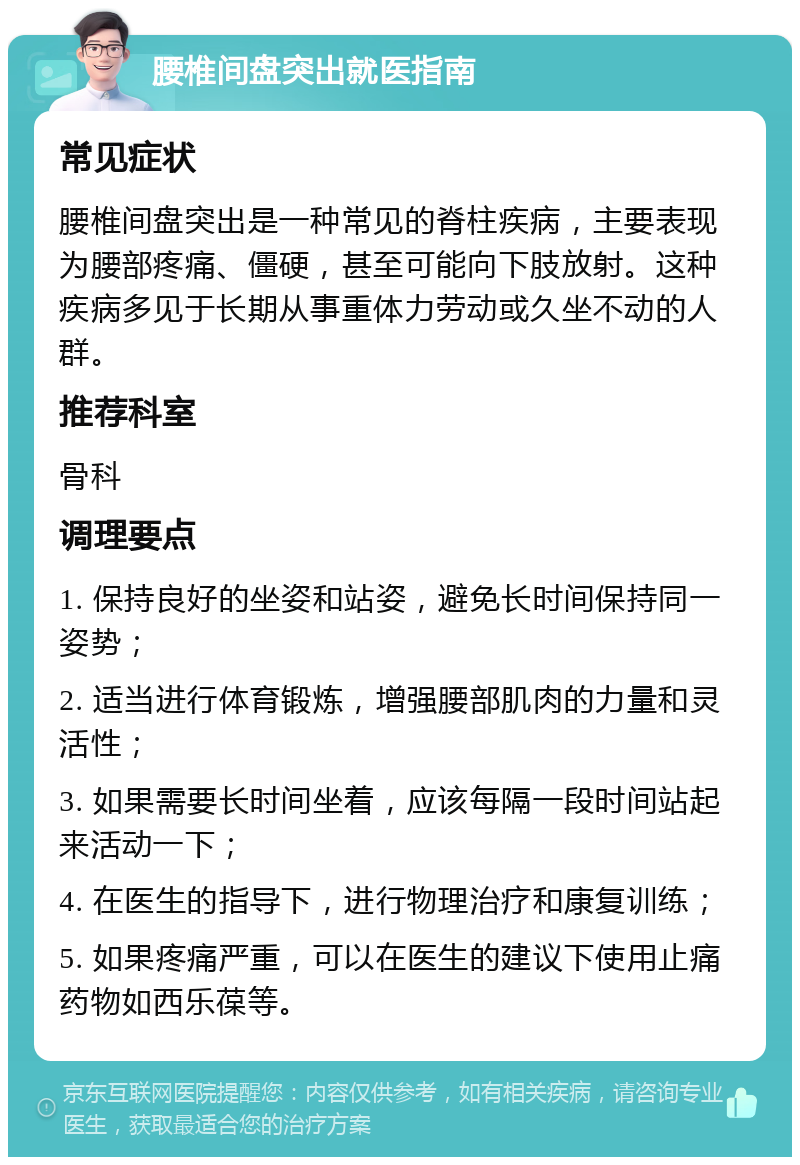 腰椎间盘突出就医指南 常见症状 腰椎间盘突出是一种常见的脊柱疾病，主要表现为腰部疼痛、僵硬，甚至可能向下肢放射。这种疾病多见于长期从事重体力劳动或久坐不动的人群。 推荐科室 骨科 调理要点 1. 保持良好的坐姿和站姿，避免长时间保持同一姿势； 2. 适当进行体育锻炼，增强腰部肌肉的力量和灵活性； 3. 如果需要长时间坐着，应该每隔一段时间站起来活动一下； 4. 在医生的指导下，进行物理治疗和康复训练； 5. 如果疼痛严重，可以在医生的建议下使用止痛药物如西乐葆等。