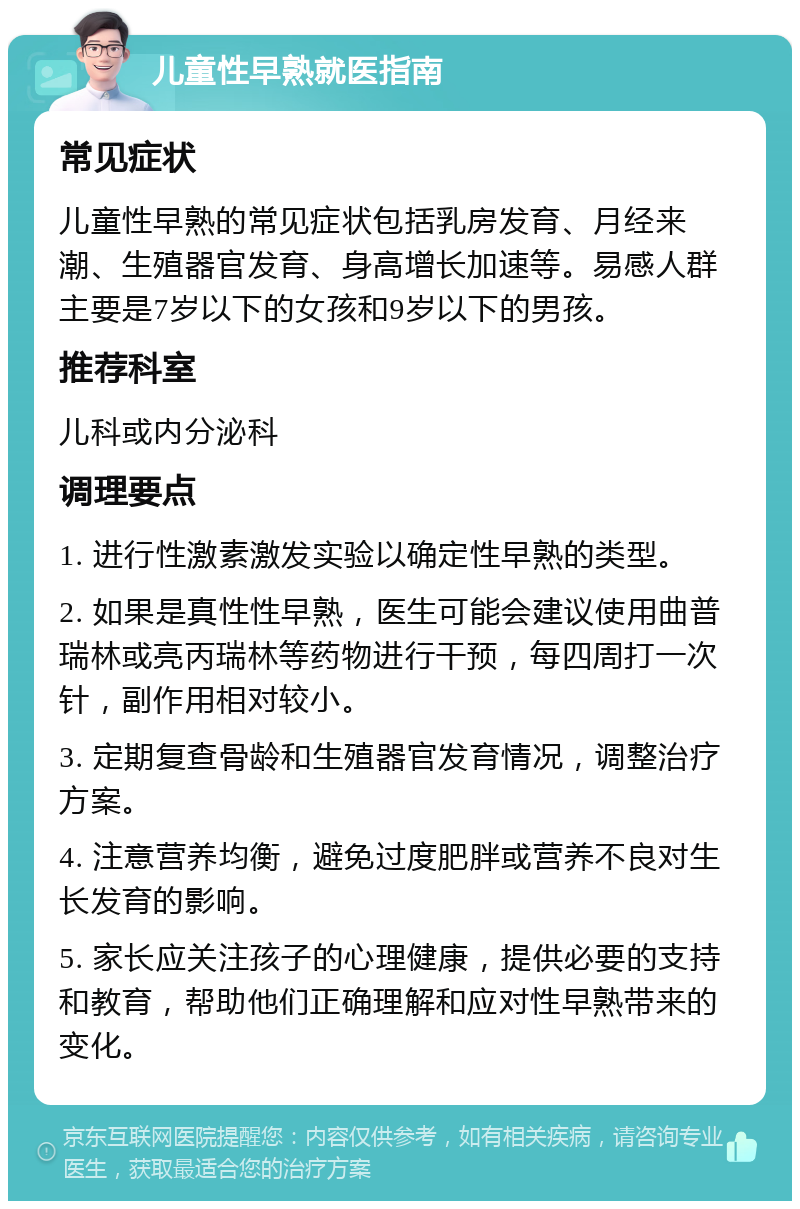 儿童性早熟就医指南 常见症状 儿童性早熟的常见症状包括乳房发育、月经来潮、生殖器官发育、身高增长加速等。易感人群主要是7岁以下的女孩和9岁以下的男孩。 推荐科室 儿科或内分泌科 调理要点 1. 进行性激素激发实验以确定性早熟的类型。 2. 如果是真性性早熟，医生可能会建议使用曲普瑞林或亮丙瑞林等药物进行干预，每四周打一次针，副作用相对较小。 3. 定期复查骨龄和生殖器官发育情况，调整治疗方案。 4. 注意营养均衡，避免过度肥胖或营养不良对生长发育的影响。 5. 家长应关注孩子的心理健康，提供必要的支持和教育，帮助他们正确理解和应对性早熟带来的变化。