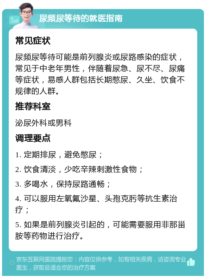 尿频尿等待的就医指南 常见症状 尿频尿等待可能是前列腺炎或尿路感染的症状，常见于中老年男性，伴随着尿急、尿不尽、尿痛等症状，易感人群包括长期憋尿、久坐、饮食不规律的人群。 推荐科室 泌尿外科或男科 调理要点 1. 定期排尿，避免憋尿； 2. 饮食清淡，少吃辛辣刺激性食物； 3. 多喝水，保持尿路通畅； 4. 可以服用左氧氟沙星、头孢克肟等抗生素治疗； 5. 如果是前列腺炎引起的，可能需要服用非那甾胺等药物进行治疗。