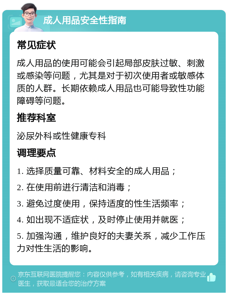 成人用品安全性指南 常见症状 成人用品的使用可能会引起局部皮肤过敏、刺激或感染等问题，尤其是对于初次使用者或敏感体质的人群。长期依赖成人用品也可能导致性功能障碍等问题。 推荐科室 泌尿外科或性健康专科 调理要点 1. 选择质量可靠、材料安全的成人用品； 2. 在使用前进行清洁和消毒； 3. 避免过度使用，保持适度的性生活频率； 4. 如出现不适症状，及时停止使用并就医； 5. 加强沟通，维护良好的夫妻关系，减少工作压力对性生活的影响。