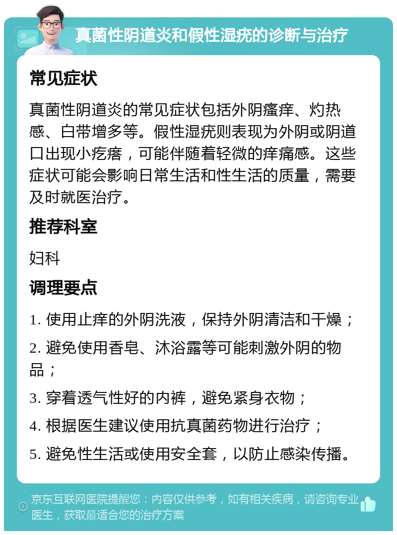 真菌性阴道炎和假性湿疣的诊断与治疗 常见症状 真菌性阴道炎的常见症状包括外阴瘙痒、灼热感、白带增多等。假性湿疣则表现为外阴或阴道口出现小疙瘩，可能伴随着轻微的痒痛感。这些症状可能会影响日常生活和性生活的质量，需要及时就医治疗。 推荐科室 妇科 调理要点 1. 使用止痒的外阴洗液，保持外阴清洁和干燥； 2. 避免使用香皂、沐浴露等可能刺激外阴的物品； 3. 穿着透气性好的内裤，避免紧身衣物； 4. 根据医生建议使用抗真菌药物进行治疗； 5. 避免性生活或使用安全套，以防止感染传播。