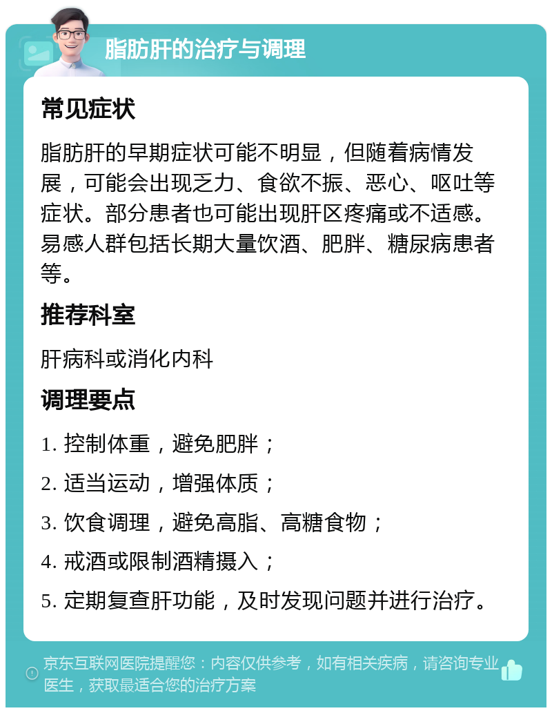 脂肪肝的治疗与调理 常见症状 脂肪肝的早期症状可能不明显，但随着病情发展，可能会出现乏力、食欲不振、恶心、呕吐等症状。部分患者也可能出现肝区疼痛或不适感。易感人群包括长期大量饮酒、肥胖、糖尿病患者等。 推荐科室 肝病科或消化内科 调理要点 1. 控制体重，避免肥胖； 2. 适当运动，增强体质； 3. 饮食调理，避免高脂、高糖食物； 4. 戒酒或限制酒精摄入； 5. 定期复查肝功能，及时发现问题并进行治疗。