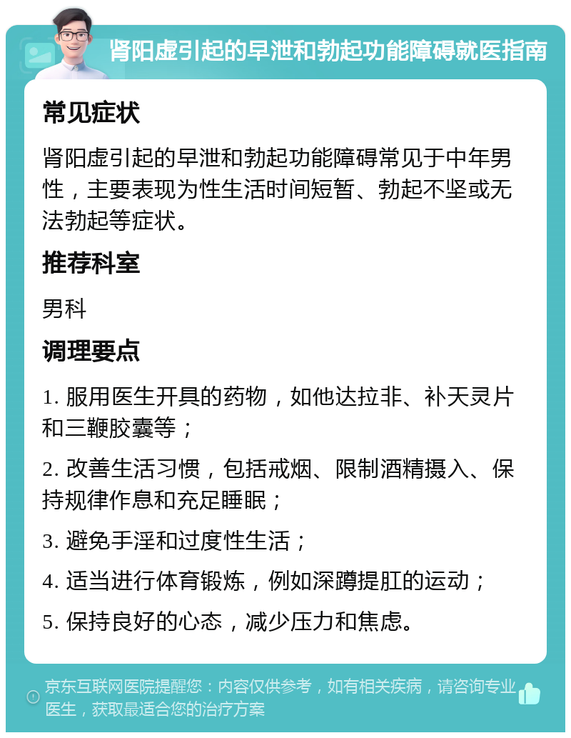 肾阳虚引起的早泄和勃起功能障碍就医指南 常见症状 肾阳虚引起的早泄和勃起功能障碍常见于中年男性，主要表现为性生活时间短暂、勃起不坚或无法勃起等症状。 推荐科室 男科 调理要点 1. 服用医生开具的药物，如他达拉非、补天灵片和三鞭胶囊等； 2. 改善生活习惯，包括戒烟、限制酒精摄入、保持规律作息和充足睡眠； 3. 避免手淫和过度性生活； 4. 适当进行体育锻炼，例如深蹲提肛的运动； 5. 保持良好的心态，减少压力和焦虑。