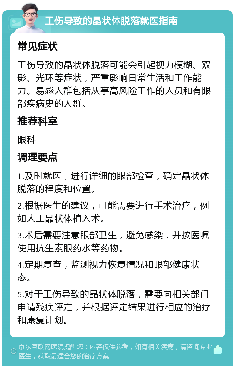 工伤导致的晶状体脱落就医指南 常见症状 工伤导致的晶状体脱落可能会引起视力模糊、双影、光环等症状，严重影响日常生活和工作能力。易感人群包括从事高风险工作的人员和有眼部疾病史的人群。 推荐科室 眼科 调理要点 1.及时就医，进行详细的眼部检查，确定晶状体脱落的程度和位置。 2.根据医生的建议，可能需要进行手术治疗，例如人工晶状体植入术。 3.术后需要注意眼部卫生，避免感染，并按医嘱使用抗生素眼药水等药物。 4.定期复查，监测视力恢复情况和眼部健康状态。 5.对于工伤导致的晶状体脱落，需要向相关部门申请残疾评定，并根据评定结果进行相应的治疗和康复计划。