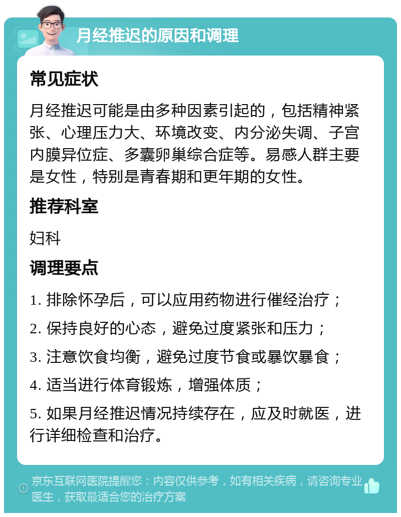 月经推迟的原因和调理 常见症状 月经推迟可能是由多种因素引起的，包括精神紧张、心理压力大、环境改变、内分泌失调、子宫内膜异位症、多囊卵巢综合症等。易感人群主要是女性，特别是青春期和更年期的女性。 推荐科室 妇科 调理要点 1. 排除怀孕后，可以应用药物进行催经治疗； 2. 保持良好的心态，避免过度紧张和压力； 3. 注意饮食均衡，避免过度节食或暴饮暴食； 4. 适当进行体育锻炼，增强体质； 5. 如果月经推迟情况持续存在，应及时就医，进行详细检查和治疗。